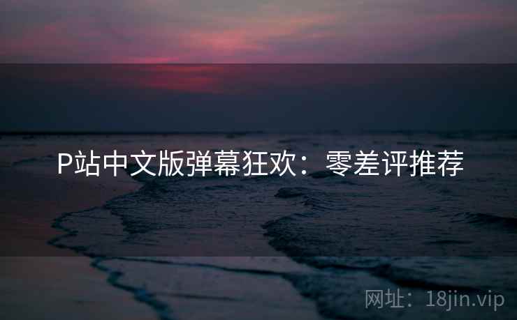 P站中文版弹幕狂欢：零差评推荐