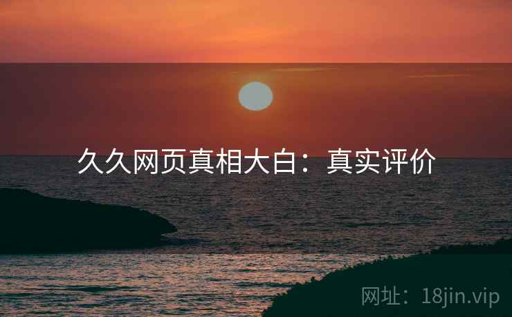 久久网页真相大白：真实评价