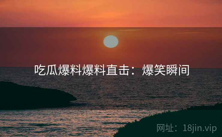 吃瓜爆料爆料直击：爆笑瞬间