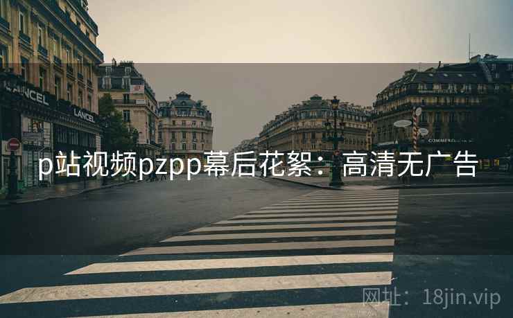 p站视频pzpp幕后花絮：高清无广告