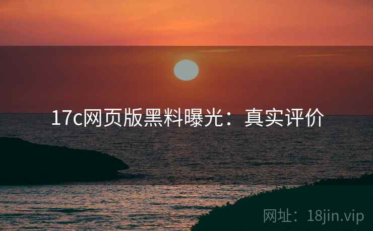 17c网页版黑料曝光：真实评价