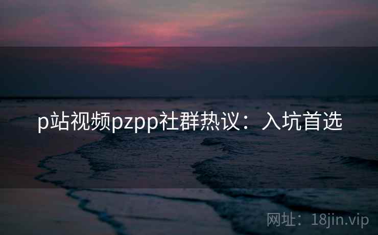 p站视频pzpp社群热议：入坑首选
